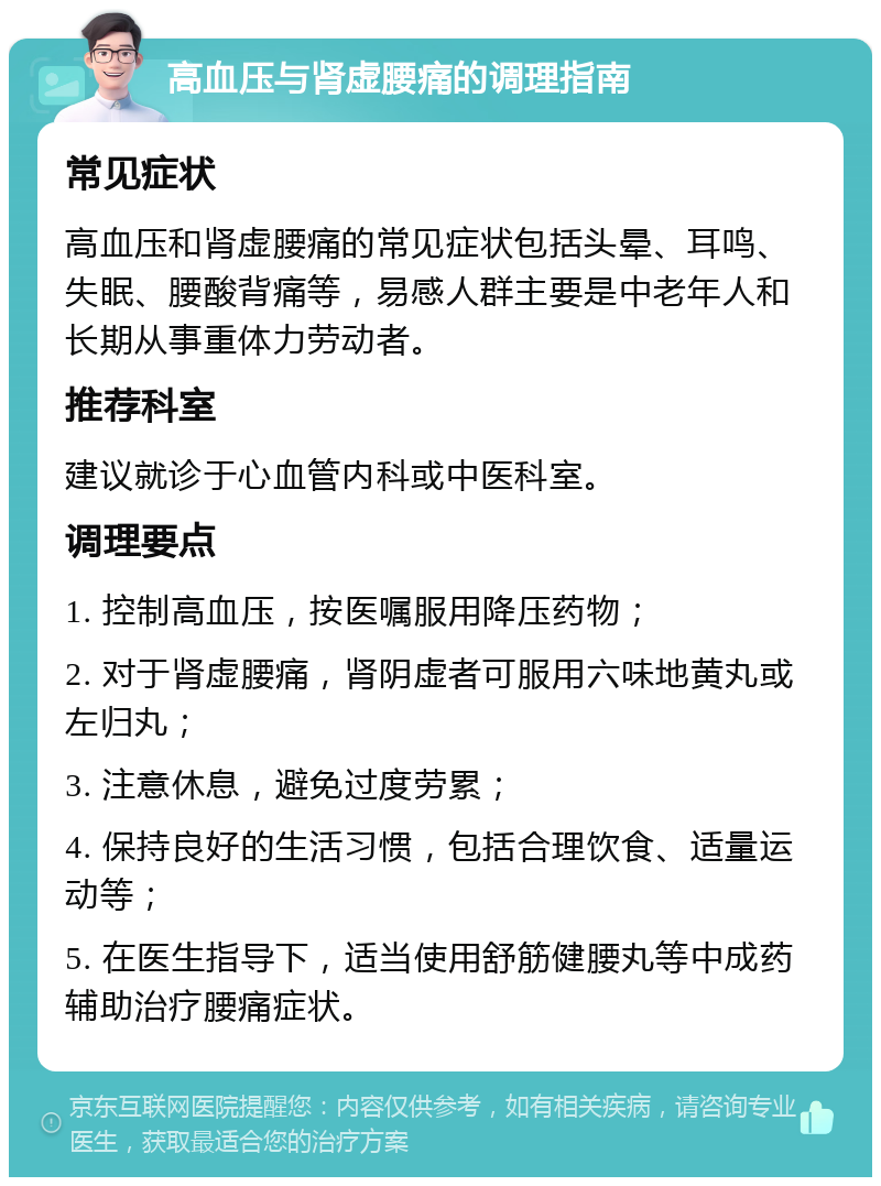 高血压与肾虚腰痛的调理指南 常见症状 高血压和肾虚腰痛的常见症状包括头晕、耳鸣、失眠、腰酸背痛等，易感人群主要是中老年人和长期从事重体力劳动者。 推荐科室 建议就诊于心血管内科或中医科室。 调理要点 1. 控制高血压，按医嘱服用降压药物； 2. 对于肾虚腰痛，肾阴虚者可服用六味地黄丸或左归丸； 3. 注意休息，避免过度劳累； 4. 保持良好的生活习惯，包括合理饮食、适量运动等； 5. 在医生指导下，适当使用舒筋健腰丸等中成药辅助治疗腰痛症状。