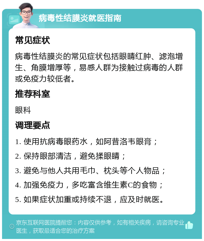 病毒性结膜炎就医指南 常见症状 病毒性结膜炎的常见症状包括眼睛红肿、滤泡增生、角膜增厚等，易感人群为接触过病毒的人群或免疫力较低者。 推荐科室 眼科 调理要点 1. 使用抗病毒眼药水，如阿昔洛韦眼膏； 2. 保持眼部清洁，避免揉眼睛； 3. 避免与他人共用毛巾、枕头等个人物品； 4. 加强免疫力，多吃富含维生素C的食物； 5. 如果症状加重或持续不退，应及时就医。