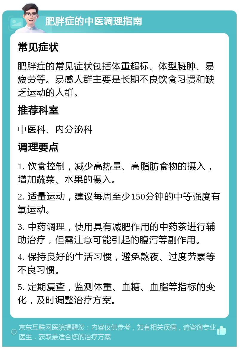 肥胖症的中医调理指南 常见症状 肥胖症的常见症状包括体重超标、体型臃肿、易疲劳等。易感人群主要是长期不良饮食习惯和缺乏运动的人群。 推荐科室 中医科、内分泌科 调理要点 1. 饮食控制，减少高热量、高脂肪食物的摄入，增加蔬菜、水果的摄入。 2. 适量运动，建议每周至少150分钟的中等强度有氧运动。 3. 中药调理，使用具有减肥作用的中药茶进行辅助治疗，但需注意可能引起的腹泻等副作用。 4. 保持良好的生活习惯，避免熬夜、过度劳累等不良习惯。 5. 定期复查，监测体重、血糖、血脂等指标的变化，及时调整治疗方案。