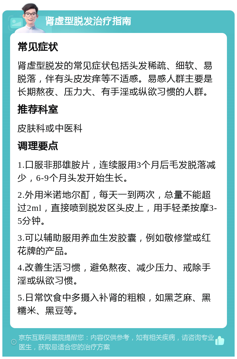 肾虚型脱发治疗指南 常见症状 肾虚型脱发的常见症状包括头发稀疏、细软、易脱落，伴有头皮发痒等不适感。易感人群主要是长期熬夜、压力大、有手淫或纵欲习惯的人群。 推荐科室 皮肤科或中医科 调理要点 1.口服非那雄胺片，连续服用3个月后毛发脱落减少，6-9个月头发开始生长。 2.外用米诺地尔酊，每天一到两次，总量不能超过2ml，直接喷到脱发区头皮上，用手轻柔按摩3-5分钟。 3.可以辅助服用养血生发胶囊，例如敬修堂或红花牌的产品。 4.改善生活习惯，避免熬夜、减少压力、戒除手淫或纵欲习惯。 5.日常饮食中多摄入补肾的粗粮，如黑芝麻、黑糯米、黑豆等。