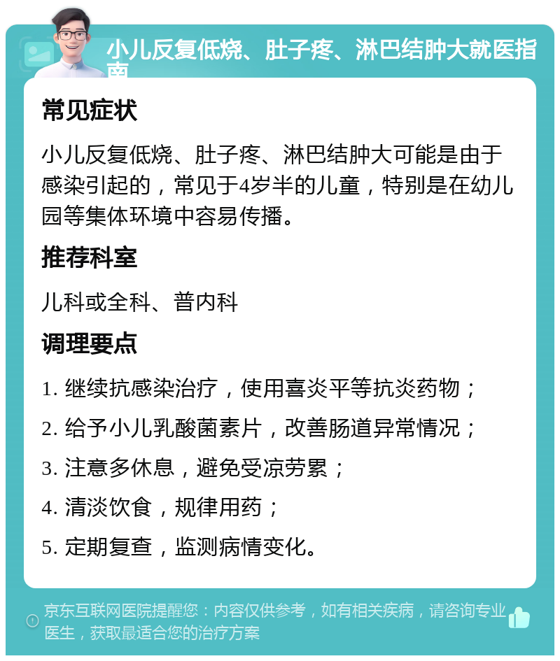 小儿反复低烧、肚子疼、淋巴结肿大就医指南 常见症状 小儿反复低烧、肚子疼、淋巴结肿大可能是由于感染引起的，常见于4岁半的儿童，特别是在幼儿园等集体环境中容易传播。 推荐科室 儿科或全科、普内科 调理要点 1. 继续抗感染治疗，使用喜炎平等抗炎药物； 2. 给予小儿乳酸菌素片，改善肠道异常情况； 3. 注意多休息，避免受凉劳累； 4. 清淡饮食，规律用药； 5. 定期复查，监测病情变化。