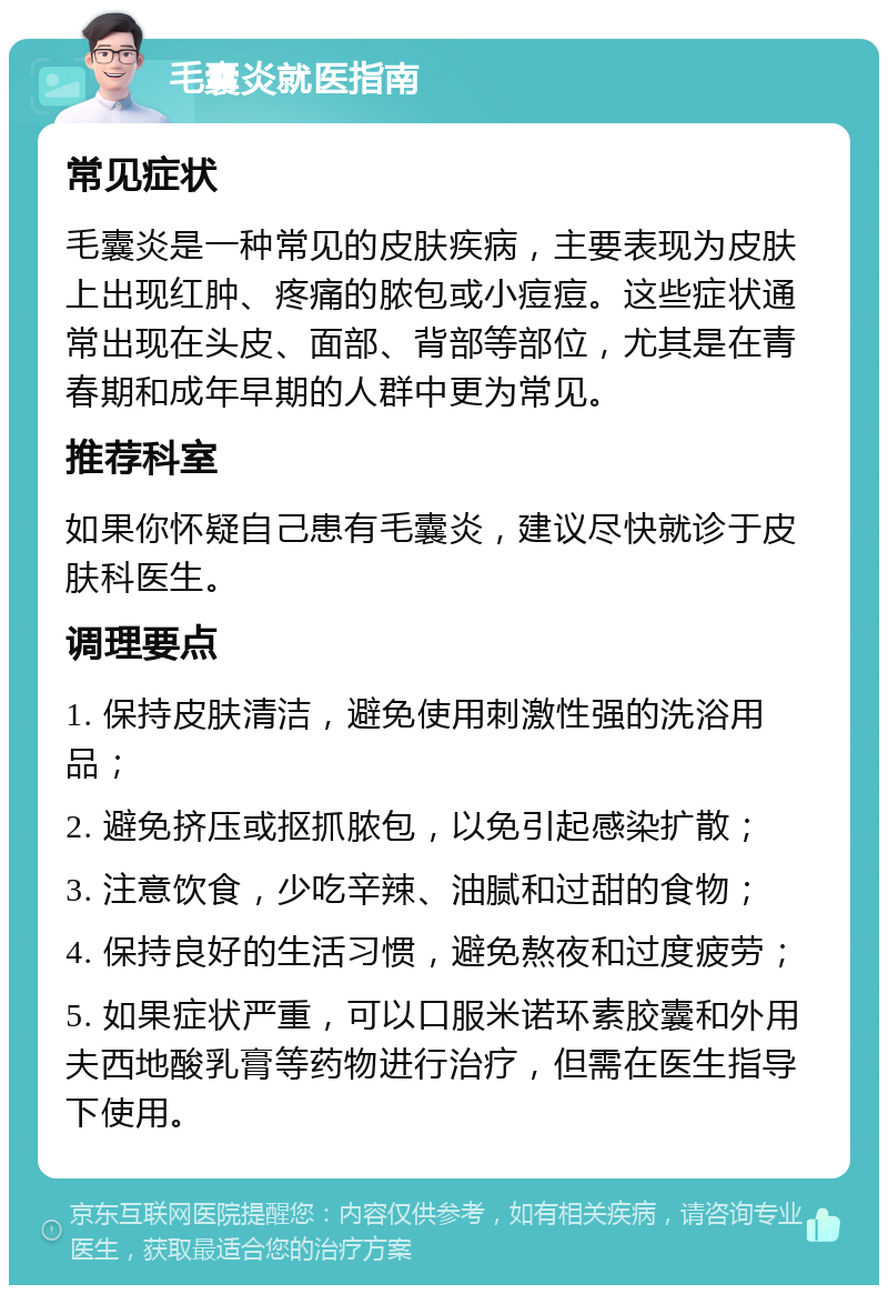 毛囊炎就医指南 常见症状 毛囊炎是一种常见的皮肤疾病，主要表现为皮肤上出现红肿、疼痛的脓包或小痘痘。这些症状通常出现在头皮、面部、背部等部位，尤其是在青春期和成年早期的人群中更为常见。 推荐科室 如果你怀疑自己患有毛囊炎，建议尽快就诊于皮肤科医生。 调理要点 1. 保持皮肤清洁，避免使用刺激性强的洗浴用品； 2. 避免挤压或抠抓脓包，以免引起感染扩散； 3. 注意饮食，少吃辛辣、油腻和过甜的食物； 4. 保持良好的生活习惯，避免熬夜和过度疲劳； 5. 如果症状严重，可以口服米诺环素胶囊和外用夫西地酸乳膏等药物进行治疗，但需在医生指导下使用。