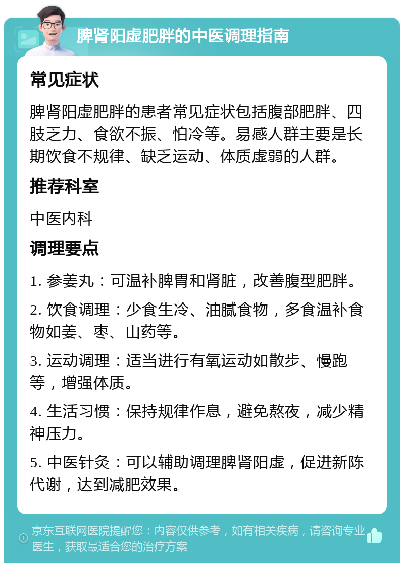 脾肾阳虚肥胖的中医调理指南 常见症状 脾肾阳虚肥胖的患者常见症状包括腹部肥胖、四肢乏力、食欲不振、怕冷等。易感人群主要是长期饮食不规律、缺乏运动、体质虚弱的人群。 推荐科室 中医内科 调理要点 1. 参姜丸：可温补脾胃和肾脏，改善腹型肥胖。 2. 饮食调理：少食生冷、油腻食物，多食温补食物如姜、枣、山药等。 3. 运动调理：适当进行有氧运动如散步、慢跑等，增强体质。 4. 生活习惯：保持规律作息，避免熬夜，减少精神压力。 5. 中医针灸：可以辅助调理脾肾阳虚，促进新陈代谢，达到减肥效果。