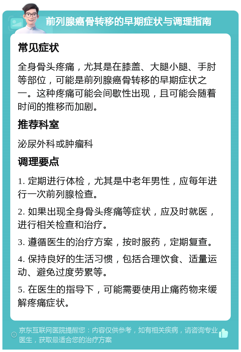 前列腺癌骨转移的早期症状与调理指南 常见症状 全身骨头疼痛，尤其是在膝盖、大腿小腿、手肘等部位，可能是前列腺癌骨转移的早期症状之一。这种疼痛可能会间歇性出现，且可能会随着时间的推移而加剧。 推荐科室 泌尿外科或肿瘤科 调理要点 1. 定期进行体检，尤其是中老年男性，应每年进行一次前列腺检查。 2. 如果出现全身骨头疼痛等症状，应及时就医，进行相关检查和治疗。 3. 遵循医生的治疗方案，按时服药，定期复查。 4. 保持良好的生活习惯，包括合理饮食、适量运动、避免过度劳累等。 5. 在医生的指导下，可能需要使用止痛药物来缓解疼痛症状。