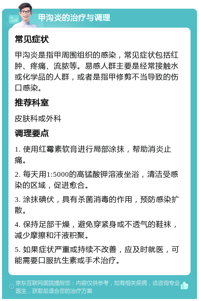 甲沟炎的治疗与调理 常见症状 甲沟炎是指甲周围组织的感染，常见症状包括红肿、疼痛、流脓等。易感人群主要是经常接触水或化学品的人群，或者是指甲修剪不当导致的伤口感染。 推荐科室 皮肤科或外科 调理要点 1. 使用红霉素软膏进行局部涂抹，帮助消炎止痛。 2. 每天用1:5000的高锰酸钾溶液坐浴，清洁受感染的区域，促进愈合。 3. 涂抹碘伏，具有杀菌消毒的作用，预防感染扩散。 4. 保持足部干燥，避免穿紧身或不透气的鞋袜，减少摩擦和汗液积聚。 5. 如果症状严重或持续不改善，应及时就医，可能需要口服抗生素或手术治疗。