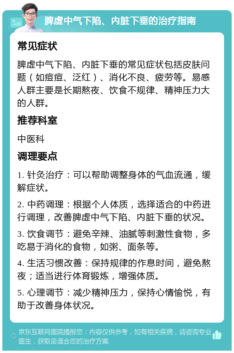 脾虚中气下陷、内脏下垂的治疗指南 常见症状 脾虚中气下陷、内脏下垂的常见症状包括皮肤问题（如痘痘、泛红）、消化不良、疲劳等。易感人群主要是长期熬夜、饮食不规律、精神压力大的人群。 推荐科室 中医科 调理要点 1. 针灸治疗：可以帮助调整身体的气血流通，缓解症状。 2. 中药调理：根据个人体质，选择适合的中药进行调理，改善脾虚中气下陷、内脏下垂的状况。 3. 饮食调节：避免辛辣、油腻等刺激性食物，多吃易于消化的食物，如粥、面条等。 4. 生活习惯改善：保持规律的作息时间，避免熬夜；适当进行体育锻炼，增强体质。 5. 心理调节：减少精神压力，保持心情愉悦，有助于改善身体状况。