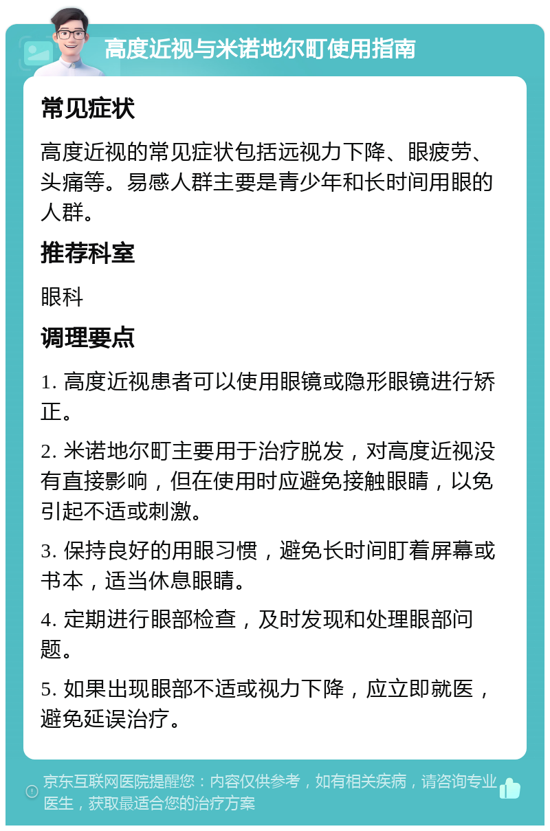 高度近视与米诺地尔町使用指南 常见症状 高度近视的常见症状包括远视力下降、眼疲劳、头痛等。易感人群主要是青少年和长时间用眼的人群。 推荐科室 眼科 调理要点 1. 高度近视患者可以使用眼镜或隐形眼镜进行矫正。 2. 米诺地尔町主要用于治疗脱发，对高度近视没有直接影响，但在使用时应避免接触眼睛，以免引起不适或刺激。 3. 保持良好的用眼习惯，避免长时间盯着屏幕或书本，适当休息眼睛。 4. 定期进行眼部检查，及时发现和处理眼部问题。 5. 如果出现眼部不适或视力下降，应立即就医，避免延误治疗。