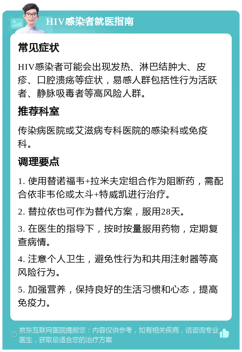 HIV感染者就医指南 常见症状 HIV感染者可能会出现发热、淋巴结肿大、皮疹、口腔溃疡等症状，易感人群包括性行为活跃者、静脉吸毒者等高风险人群。 推荐科室 传染病医院或艾滋病专科医院的感染科或免疫科。 调理要点 1. 使用替诺福韦+拉米夫定组合作为阻断药，需配合依非韦伦或太斗+特威凯进行治疗。 2. 替拉依也可作为替代方案，服用28天。 3. 在医生的指导下，按时按量服用药物，定期复查病情。 4. 注意个人卫生，避免性行为和共用注射器等高风险行为。 5. 加强营养，保持良好的生活习惯和心态，提高免疫力。