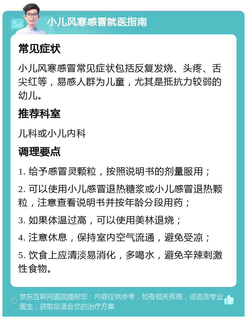 小儿风寒感冒就医指南 常见症状 小儿风寒感冒常见症状包括反复发烧、头疼、舌尖红等，易感人群为儿童，尤其是抵抗力较弱的幼儿。 推荐科室 儿科或小儿内科 调理要点 1. 给予感冒灵颗粒，按照说明书的剂量服用； 2. 可以使用小儿感冒退热糖浆或小儿感冒退热颗粒，注意查看说明书并按年龄分段用药； 3. 如果体温过高，可以使用美林退烧； 4. 注意休息，保持室内空气流通，避免受凉； 5. 饮食上应清淡易消化，多喝水，避免辛辣刺激性食物。