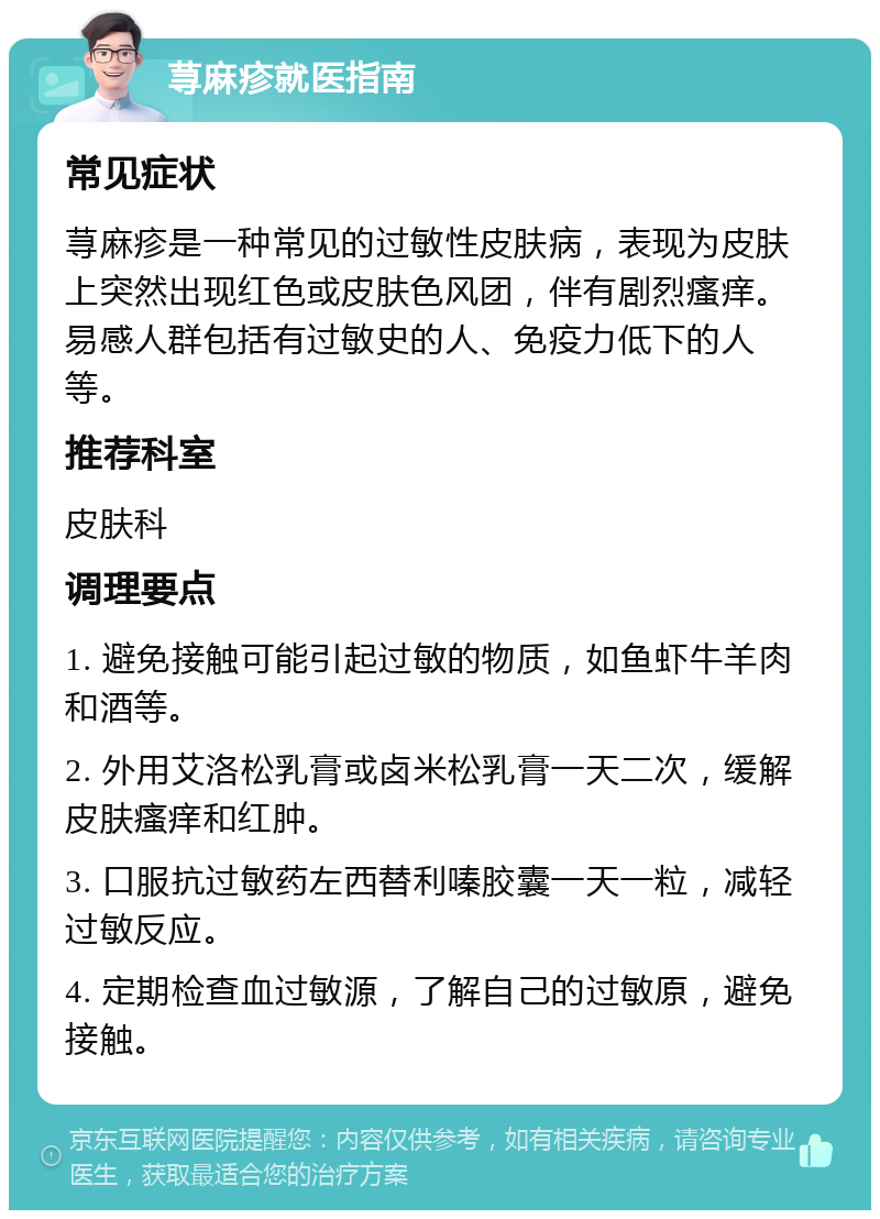 荨麻疹就医指南 常见症状 荨麻疹是一种常见的过敏性皮肤病，表现为皮肤上突然出现红色或皮肤色风团，伴有剧烈瘙痒。易感人群包括有过敏史的人、免疫力低下的人等。 推荐科室 皮肤科 调理要点 1. 避免接触可能引起过敏的物质，如鱼虾牛羊肉和酒等。 2. 外用艾洛松乳膏或卤米松乳膏一天二次，缓解皮肤瘙痒和红肿。 3. 口服抗过敏药左西替利嗪胶囊一天一粒，减轻过敏反应。 4. 定期检查血过敏源，了解自己的过敏原，避免接触。