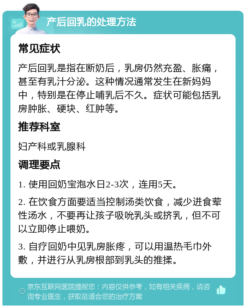 产后回乳的处理方法 常见症状 产后回乳是指在断奶后，乳房仍然充盈、胀痛，甚至有乳汁分泌。这种情况通常发生在新妈妈中，特别是在停止哺乳后不久。症状可能包括乳房肿胀、硬块、红肿等。 推荐科室 妇产科或乳腺科 调理要点 1. 使用回奶宝泡水日2-3次，连用5天。 2. 在饮食方面要适当控制汤类饮食，减少进食荤性汤水，不要再让孩子吸吮乳头或挤乳，但不可以立即停止喂奶。 3. 自疗回奶中见乳房胀疼，可以用温热毛巾外敷，并进行从乳房根部到乳头的推揉。