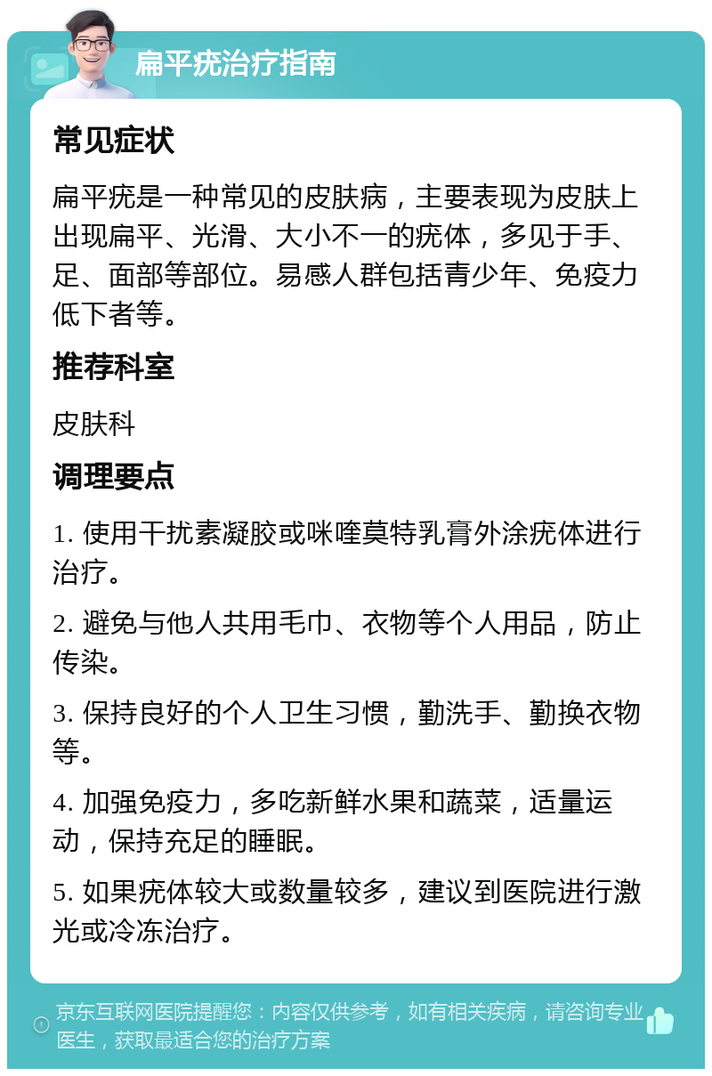 扁平疣治疗指南 常见症状 扁平疣是一种常见的皮肤病，主要表现为皮肤上出现扁平、光滑、大小不一的疣体，多见于手、足、面部等部位。易感人群包括青少年、免疫力低下者等。 推荐科室 皮肤科 调理要点 1. 使用干扰素凝胶或咪喹莫特乳膏外涂疣体进行治疗。 2. 避免与他人共用毛巾、衣物等个人用品，防止传染。 3. 保持良好的个人卫生习惯，勤洗手、勤换衣物等。 4. 加强免疫力，多吃新鲜水果和蔬菜，适量运动，保持充足的睡眠。 5. 如果疣体较大或数量较多，建议到医院进行激光或冷冻治疗。