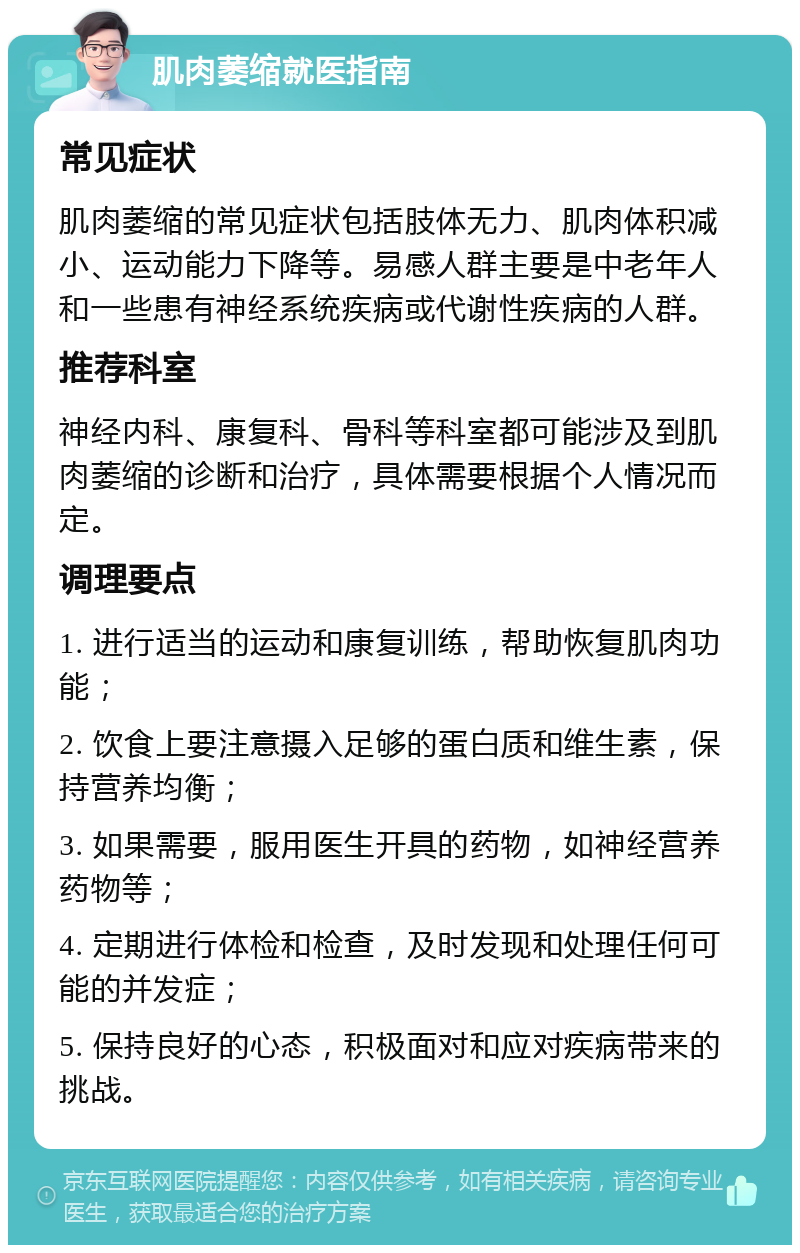 肌肉萎缩就医指南 常见症状 肌肉萎缩的常见症状包括肢体无力、肌肉体积减小、运动能力下降等。易感人群主要是中老年人和一些患有神经系统疾病或代谢性疾病的人群。 推荐科室 神经内科、康复科、骨科等科室都可能涉及到肌肉萎缩的诊断和治疗，具体需要根据个人情况而定。 调理要点 1. 进行适当的运动和康复训练，帮助恢复肌肉功能； 2. 饮食上要注意摄入足够的蛋白质和维生素，保持营养均衡； 3. 如果需要，服用医生开具的药物，如神经营养药物等； 4. 定期进行体检和检查，及时发现和处理任何可能的并发症； 5. 保持良好的心态，积极面对和应对疾病带来的挑战。