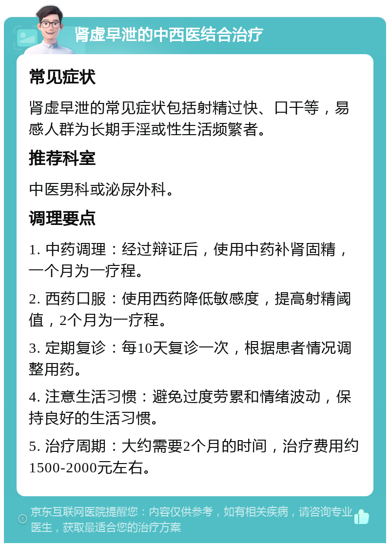 肾虚早泄的中西医结合治疗 常见症状 肾虚早泄的常见症状包括射精过快、口干等，易感人群为长期手淫或性生活频繁者。 推荐科室 中医男科或泌尿外科。 调理要点 1. 中药调理：经过辩证后，使用中药补肾固精，一个月为一疗程。 2. 西药口服：使用西药降低敏感度，提高射精阈值，2个月为一疗程。 3. 定期复诊：每10天复诊一次，根据患者情况调整用药。 4. 注意生活习惯：避免过度劳累和情绪波动，保持良好的生活习惯。 5. 治疗周期：大约需要2个月的时间，治疗费用约1500-2000元左右。