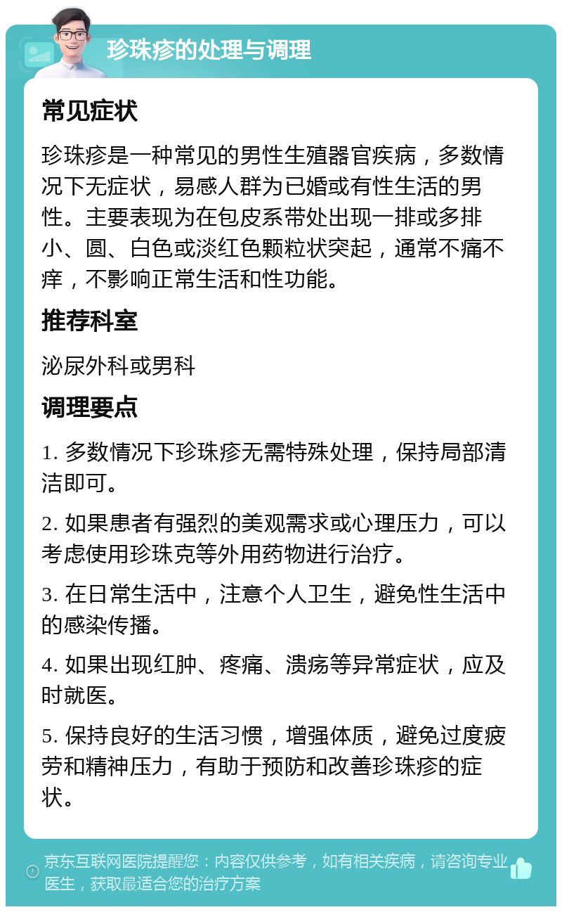 珍珠疹的处理与调理 常见症状 珍珠疹是一种常见的男性生殖器官疾病，多数情况下无症状，易感人群为已婚或有性生活的男性。主要表现为在包皮系带处出现一排或多排小、圆、白色或淡红色颗粒状突起，通常不痛不痒，不影响正常生活和性功能。 推荐科室 泌尿外科或男科 调理要点 1. 多数情况下珍珠疹无需特殊处理，保持局部清洁即可。 2. 如果患者有强烈的美观需求或心理压力，可以考虑使用珍珠克等外用药物进行治疗。 3. 在日常生活中，注意个人卫生，避免性生活中的感染传播。 4. 如果出现红肿、疼痛、溃疡等异常症状，应及时就医。 5. 保持良好的生活习惯，增强体质，避免过度疲劳和精神压力，有助于预防和改善珍珠疹的症状。