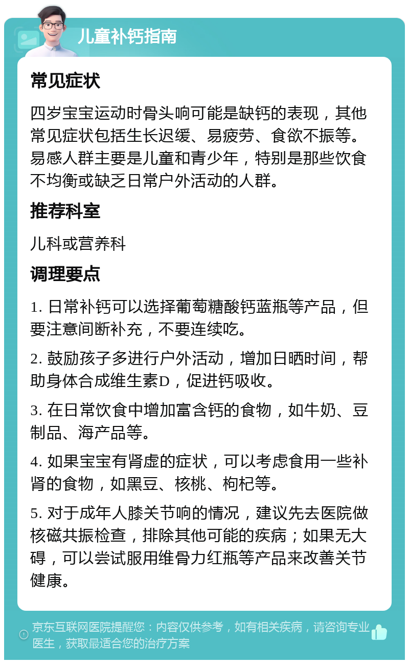 儿童补钙指南 常见症状 四岁宝宝运动时骨头响可能是缺钙的表现，其他常见症状包括生长迟缓、易疲劳、食欲不振等。易感人群主要是儿童和青少年，特别是那些饮食不均衡或缺乏日常户外活动的人群。 推荐科室 儿科或营养科 调理要点 1. 日常补钙可以选择葡萄糖酸钙蓝瓶等产品，但要注意间断补充，不要连续吃。 2. 鼓励孩子多进行户外活动，增加日晒时间，帮助身体合成维生素D，促进钙吸收。 3. 在日常饮食中增加富含钙的食物，如牛奶、豆制品、海产品等。 4. 如果宝宝有肾虚的症状，可以考虑食用一些补肾的食物，如黑豆、核桃、枸杞等。 5. 对于成年人膝关节响的情况，建议先去医院做核磁共振检查，排除其他可能的疾病；如果无大碍，可以尝试服用维骨力红瓶等产品来改善关节健康。