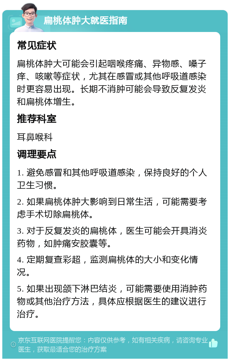 扁桃体肿大就医指南 常见症状 扁桃体肿大可能会引起咽喉疼痛、异物感、嗓子痒、咳嗽等症状，尤其在感冒或其他呼吸道感染时更容易出现。长期不消肿可能会导致反复发炎和扁桃体增生。 推荐科室 耳鼻喉科 调理要点 1. 避免感冒和其他呼吸道感染，保持良好的个人卫生习惯。 2. 如果扁桃体肿大影响到日常生活，可能需要考虑手术切除扁桃体。 3. 对于反复发炎的扁桃体，医生可能会开具消炎药物，如肿痛安胶囊等。 4. 定期复查彩超，监测扁桃体的大小和变化情况。 5. 如果出现颌下淋巴结炎，可能需要使用消肿药物或其他治疗方法，具体应根据医生的建议进行治疗。