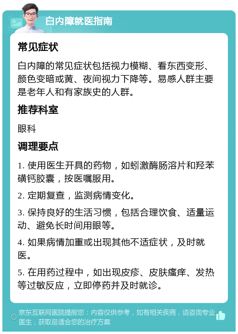 白内障就医指南 常见症状 白内障的常见症状包括视力模糊、看东西变形、颜色变暗或黄、夜间视力下降等。易感人群主要是老年人和有家族史的人群。 推荐科室 眼科 调理要点 1. 使用医生开具的药物，如蚓激酶肠溶片和羟苯磺钙胶囊，按医嘱服用。 2. 定期复查，监测病情变化。 3. 保持良好的生活习惯，包括合理饮食、适量运动、避免长时间用眼等。 4. 如果病情加重或出现其他不适症状，及时就医。 5. 在用药过程中，如出现皮疹、皮肤瘙痒、发热等过敏反应，立即停药并及时就诊。