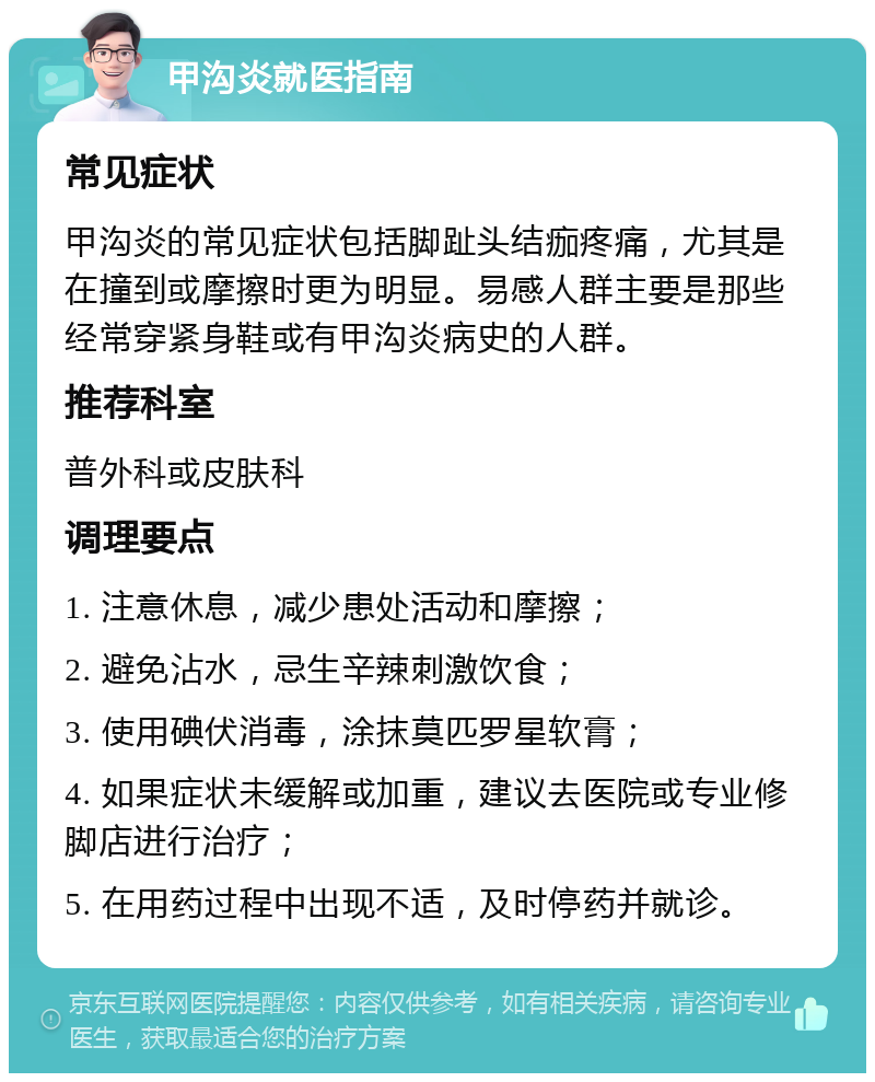 甲沟炎就医指南 常见症状 甲沟炎的常见症状包括脚趾头结痂疼痛，尤其是在撞到或摩擦时更为明显。易感人群主要是那些经常穿紧身鞋或有甲沟炎病史的人群。 推荐科室 普外科或皮肤科 调理要点 1. 注意休息，减少患处活动和摩擦； 2. 避免沾水，忌生辛辣刺激饮食； 3. 使用碘伏消毒，涂抹莫匹罗星软膏； 4. 如果症状未缓解或加重，建议去医院或专业修脚店进行治疗； 5. 在用药过程中出现不适，及时停药并就诊。