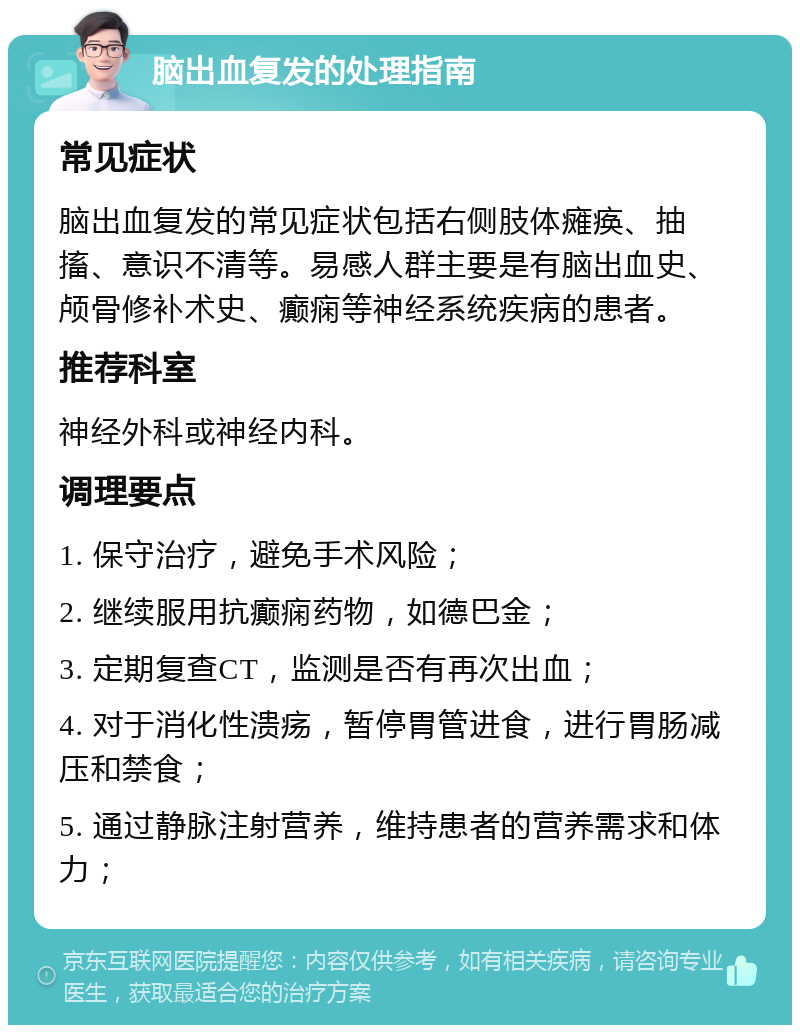 脑出血复发的处理指南 常见症状 脑出血复发的常见症状包括右侧肢体瘫痪、抽搐、意识不清等。易感人群主要是有脑出血史、颅骨修补术史、癫痫等神经系统疾病的患者。 推荐科室 神经外科或神经内科。 调理要点 1. 保守治疗，避免手术风险； 2. 继续服用抗癫痫药物，如德巴金； 3. 定期复查CT，监测是否有再次出血； 4. 对于消化性溃疡，暂停胃管进食，进行胃肠减压和禁食； 5. 通过静脉注射营养，维持患者的营养需求和体力；