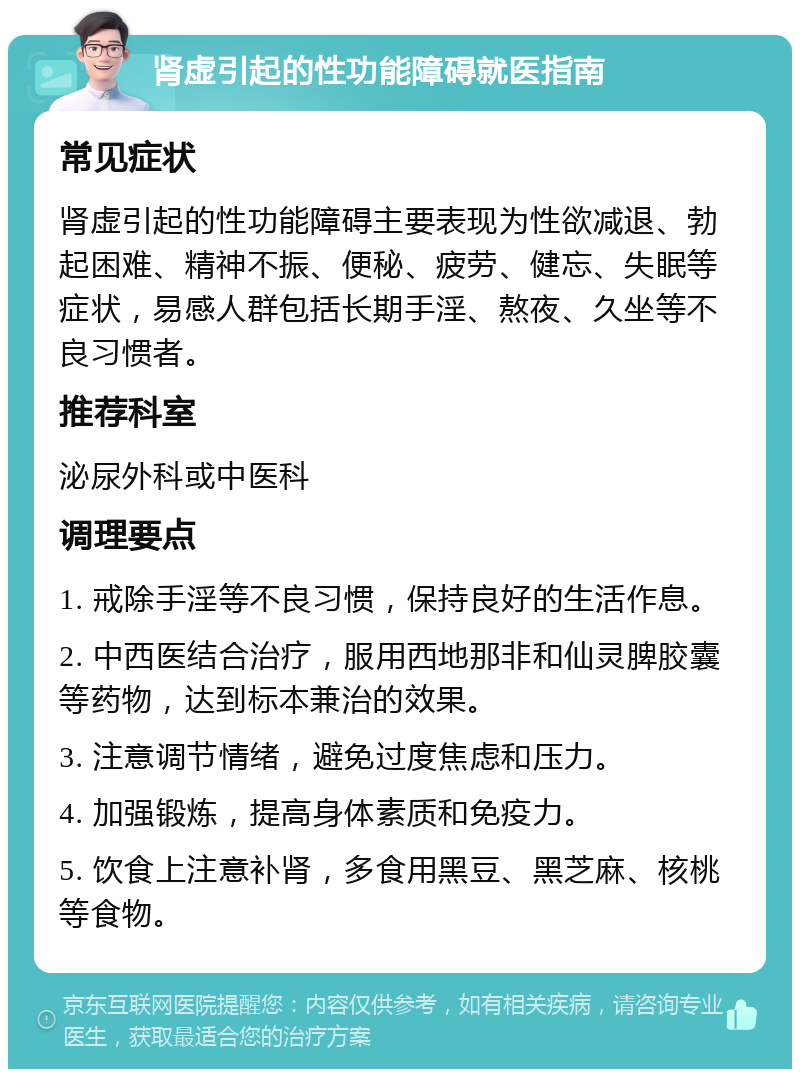 肾虚引起的性功能障碍就医指南 常见症状 肾虚引起的性功能障碍主要表现为性欲减退、勃起困难、精神不振、便秘、疲劳、健忘、失眠等症状，易感人群包括长期手淫、熬夜、久坐等不良习惯者。 推荐科室 泌尿外科或中医科 调理要点 1. 戒除手淫等不良习惯，保持良好的生活作息。 2. 中西医结合治疗，服用西地那非和仙灵脾胶囊等药物，达到标本兼治的效果。 3. 注意调节情绪，避免过度焦虑和压力。 4. 加强锻炼，提高身体素质和免疫力。 5. 饮食上注意补肾，多食用黑豆、黑芝麻、核桃等食物。