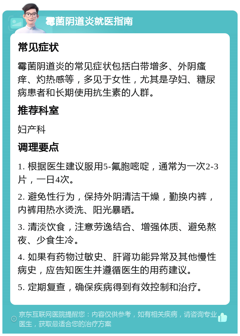 霉菌阴道炎就医指南 常见症状 霉菌阴道炎的常见症状包括白带增多、外阴瘙痒、灼热感等，多见于女性，尤其是孕妇、糖尿病患者和长期使用抗生素的人群。 推荐科室 妇产科 调理要点 1. 根据医生建议服用5-氟胞嘧啶，通常为一次2-3片，一日4次。 2. 避免性行为，保持外阴清洁干燥，勤换内裤，内裤用热水烫洗、阳光暴晒。 3. 清淡饮食，注意劳逸结合、增强体质、避免熬夜、少食生冷。 4. 如果有药物过敏史、肝肾功能异常及其他慢性病史，应告知医生并遵循医生的用药建议。 5. 定期复查，确保疾病得到有效控制和治疗。