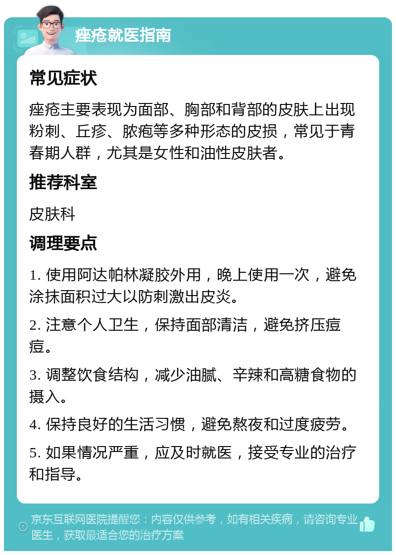 痤疮就医指南 常见症状 痤疮主要表现为面部、胸部和背部的皮肤上出现粉刺、丘疹、脓疱等多种形态的皮损，常见于青春期人群，尤其是女性和油性皮肤者。 推荐科室 皮肤科 调理要点 1. 使用阿达帕林凝胶外用，晚上使用一次，避免涂抹面积过大以防刺激出皮炎。 2. 注意个人卫生，保持面部清洁，避免挤压痘痘。 3. 调整饮食结构，减少油腻、辛辣和高糖食物的摄入。 4. 保持良好的生活习惯，避免熬夜和过度疲劳。 5. 如果情况严重，应及时就医，接受专业的治疗和指导。