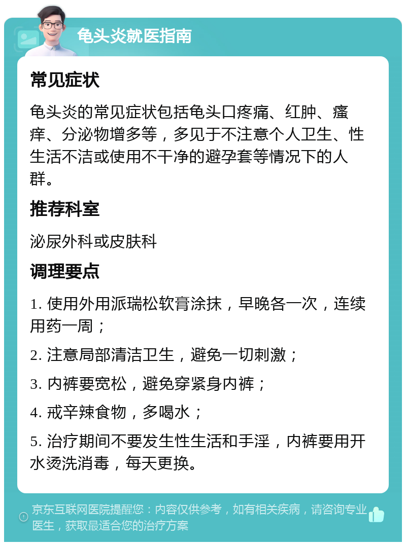 龟头炎就医指南 常见症状 龟头炎的常见症状包括龟头口疼痛、红肿、瘙痒、分泌物增多等，多见于不注意个人卫生、性生活不洁或使用不干净的避孕套等情况下的人群。 推荐科室 泌尿外科或皮肤科 调理要点 1. 使用外用派瑞松软膏涂抹，早晚各一次，连续用药一周； 2. 注意局部清洁卫生，避免一切刺激； 3. 内裤要宽松，避免穿紧身内裤； 4. 戒辛辣食物，多喝水； 5. 治疗期间不要发生性生活和手淫，内裤要用开水烫洗消毒，每天更换。