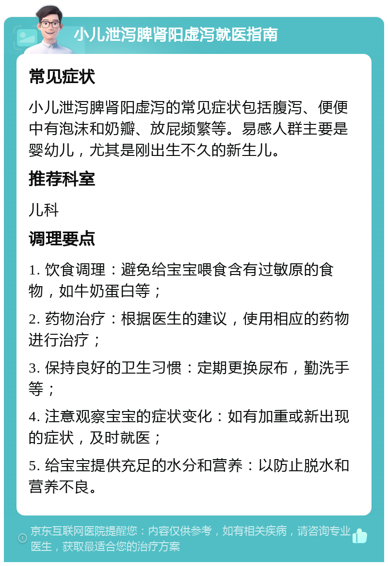 小儿泄泻脾肾阳虚泻就医指南 常见症状 小儿泄泻脾肾阳虚泻的常见症状包括腹泻、便便中有泡沫和奶瓣、放屁频繁等。易感人群主要是婴幼儿，尤其是刚出生不久的新生儿。 推荐科室 儿科 调理要点 1. 饮食调理：避免给宝宝喂食含有过敏原的食物，如牛奶蛋白等； 2. 药物治疗：根据医生的建议，使用相应的药物进行治疗； 3. 保持良好的卫生习惯：定期更换尿布，勤洗手等； 4. 注意观察宝宝的症状变化：如有加重或新出现的症状，及时就医； 5. 给宝宝提供充足的水分和营养：以防止脱水和营养不良。