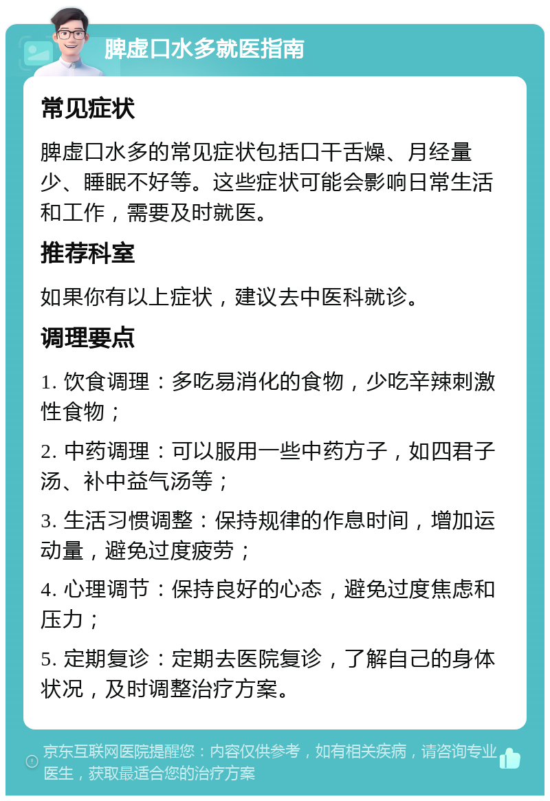 脾虚口水多就医指南 常见症状 脾虚口水多的常见症状包括口干舌燥、月经量少、睡眠不好等。这些症状可能会影响日常生活和工作，需要及时就医。 推荐科室 如果你有以上症状，建议去中医科就诊。 调理要点 1. 饮食调理：多吃易消化的食物，少吃辛辣刺激性食物； 2. 中药调理：可以服用一些中药方子，如四君子汤、补中益气汤等； 3. 生活习惯调整：保持规律的作息时间，增加运动量，避免过度疲劳； 4. 心理调节：保持良好的心态，避免过度焦虑和压力； 5. 定期复诊：定期去医院复诊，了解自己的身体状况，及时调整治疗方案。