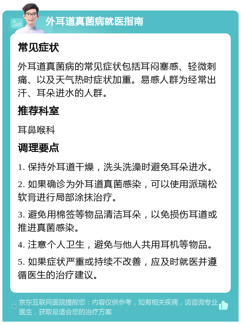 外耳道真菌病就医指南 常见症状 外耳道真菌病的常见症状包括耳闷塞感、轻微刺痛、以及天气热时症状加重。易感人群为经常出汗、耳朵进水的人群。 推荐科室 耳鼻喉科 调理要点 1. 保持外耳道干燥，洗头洗澡时避免耳朵进水。 2. 如果确诊为外耳道真菌感染，可以使用派瑞松软膏进行局部涂抹治疗。 3. 避免用棉签等物品清洁耳朵，以免损伤耳道或推进真菌感染。 4. 注意个人卫生，避免与他人共用耳机等物品。 5. 如果症状严重或持续不改善，应及时就医并遵循医生的治疗建议。