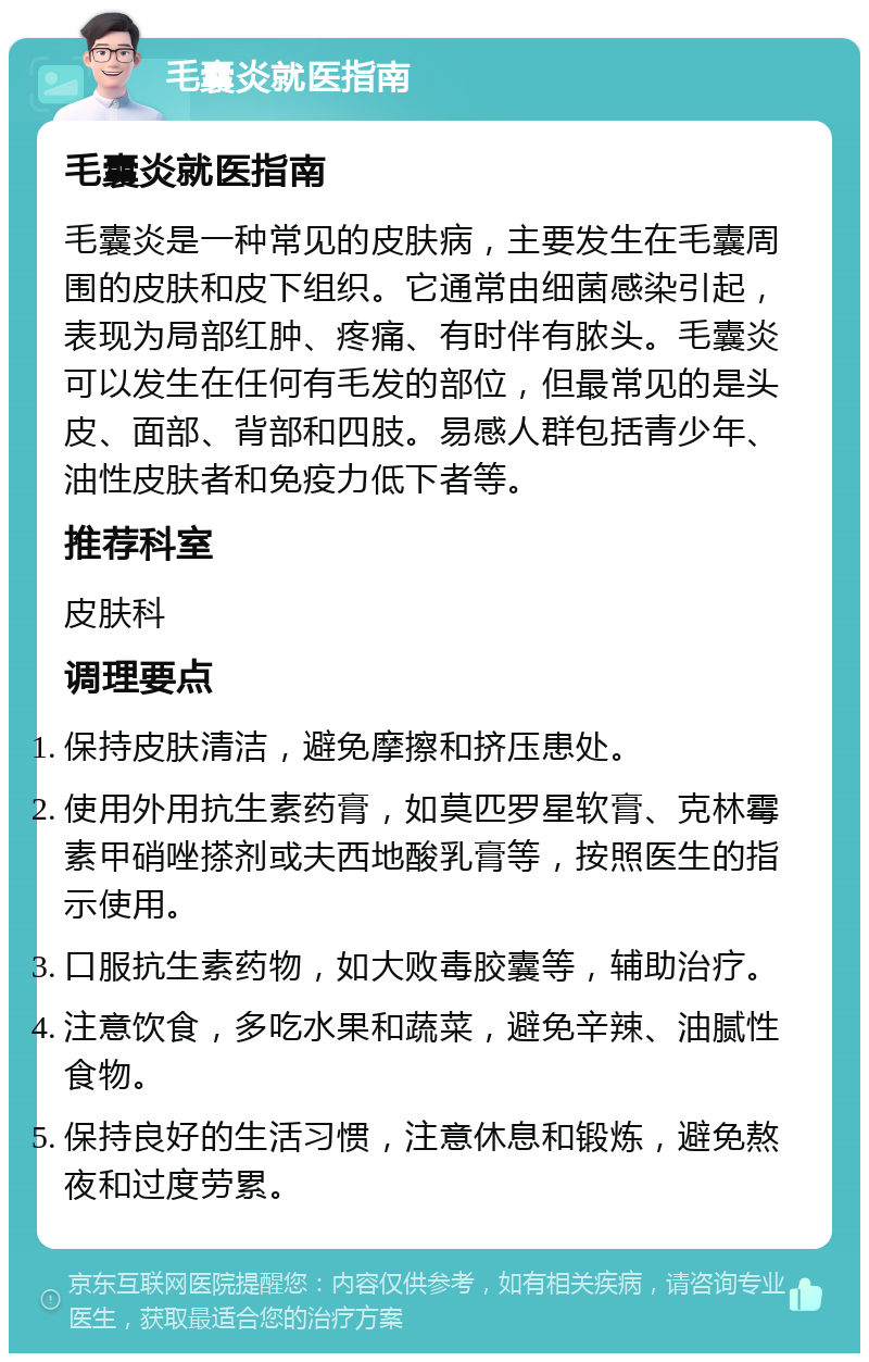 毛囊炎就医指南 毛囊炎就医指南 毛囊炎是一种常见的皮肤病，主要发生在毛囊周围的皮肤和皮下组织。它通常由细菌感染引起，表现为局部红肿、疼痛、有时伴有脓头。毛囊炎可以发生在任何有毛发的部位，但最常见的是头皮、面部、背部和四肢。易感人群包括青少年、油性皮肤者和免疫力低下者等。 推荐科室 皮肤科 调理要点 保持皮肤清洁，避免摩擦和挤压患处。 使用外用抗生素药膏，如莫匹罗星软膏、克林霉素甲硝唑搽剂或夫西地酸乳膏等，按照医生的指示使用。 口服抗生素药物，如大败毒胶囊等，辅助治疗。 注意饮食，多吃水果和蔬菜，避免辛辣、油腻性食物。 保持良好的生活习惯，注意休息和锻炼，避免熬夜和过度劳累。