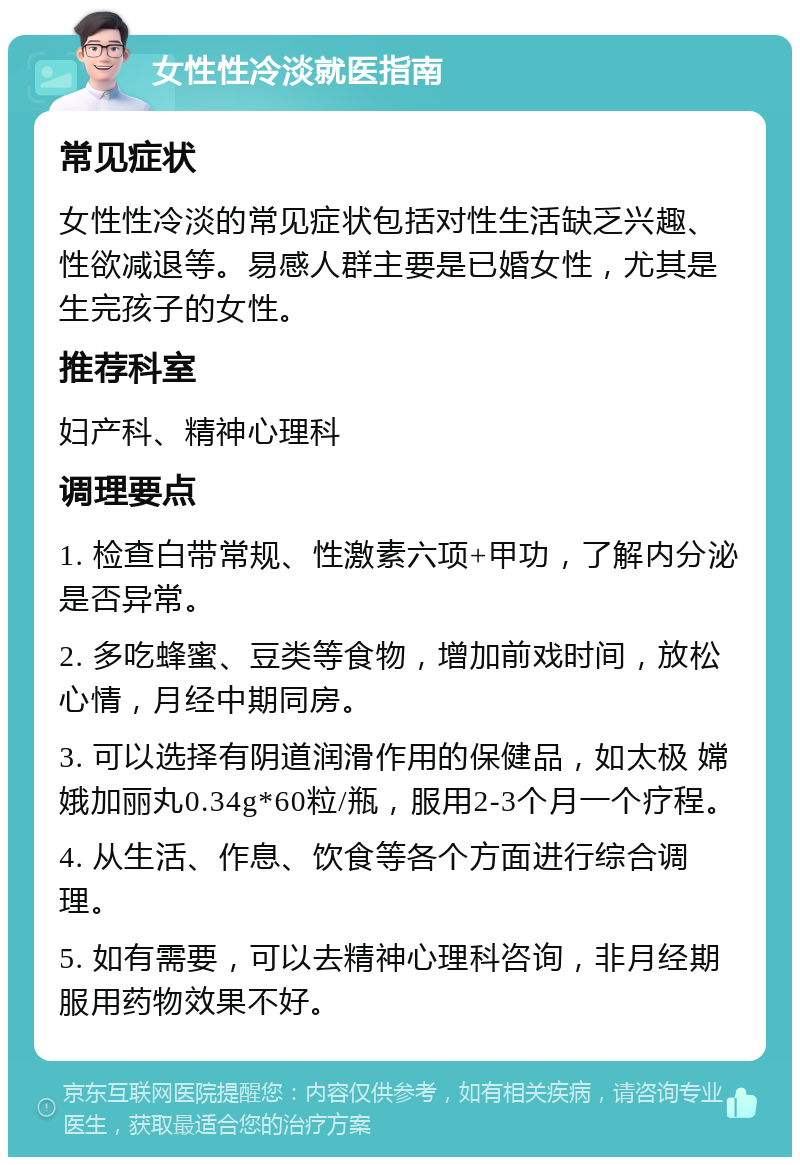 女性性冷淡就医指南 常见症状 女性性冷淡的常见症状包括对性生活缺乏兴趣、性欲减退等。易感人群主要是已婚女性，尤其是生完孩子的女性。 推荐科室 妇产科、精神心理科 调理要点 1. 检查白带常规、性激素六项+甲功，了解内分泌是否异常。 2. 多吃蜂蜜、豆类等食物，增加前戏时间，放松心情，月经中期同房。 3. 可以选择有阴道润滑作用的保健品，如太极 嫦娥加丽丸0.34g*60粒/瓶，服用2-3个月一个疗程。 4. 从生活、作息、饮食等各个方面进行综合调理。 5. 如有需要，可以去精神心理科咨询，非月经期服用药物效果不好。