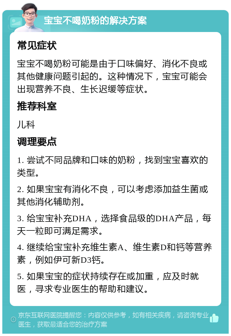 宝宝不喝奶粉的解决方案 常见症状 宝宝不喝奶粉可能是由于口味偏好、消化不良或其他健康问题引起的。这种情况下，宝宝可能会出现营养不良、生长迟缓等症状。 推荐科室 儿科 调理要点 1. 尝试不同品牌和口味的奶粉，找到宝宝喜欢的类型。 2. 如果宝宝有消化不良，可以考虑添加益生菌或其他消化辅助剂。 3. 给宝宝补充DHA，选择食品级的DHA产品，每天一粒即可满足需求。 4. 继续给宝宝补充维生素A、维生素D和钙等营养素，例如伊可新D3钙。 5. 如果宝宝的症状持续存在或加重，应及时就医，寻求专业医生的帮助和建议。