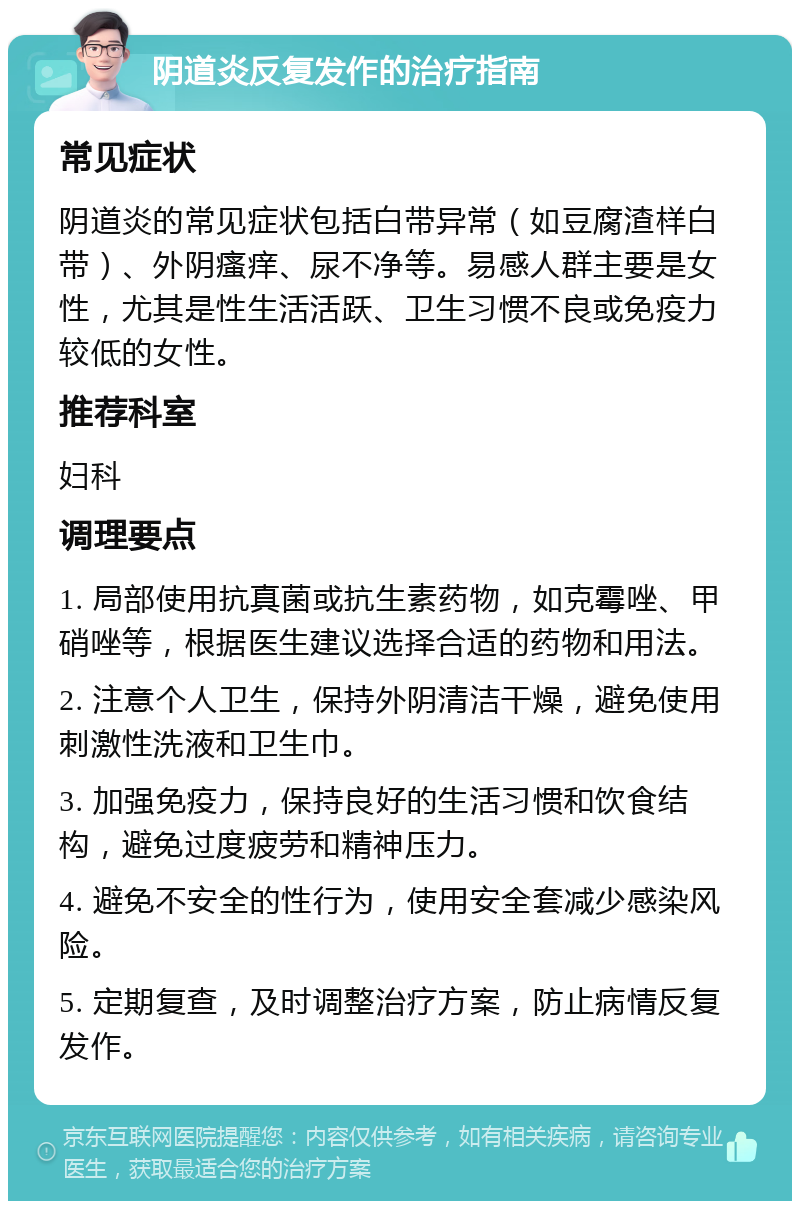 阴道炎反复发作的治疗指南 常见症状 阴道炎的常见症状包括白带异常（如豆腐渣样白带）、外阴瘙痒、尿不净等。易感人群主要是女性，尤其是性生活活跃、卫生习惯不良或免疫力较低的女性。 推荐科室 妇科 调理要点 1. 局部使用抗真菌或抗生素药物，如克霉唑、甲硝唑等，根据医生建议选择合适的药物和用法。 2. 注意个人卫生，保持外阴清洁干燥，避免使用刺激性洗液和卫生巾。 3. 加强免疫力，保持良好的生活习惯和饮食结构，避免过度疲劳和精神压力。 4. 避免不安全的性行为，使用安全套减少感染风险。 5. 定期复查，及时调整治疗方案，防止病情反复发作。