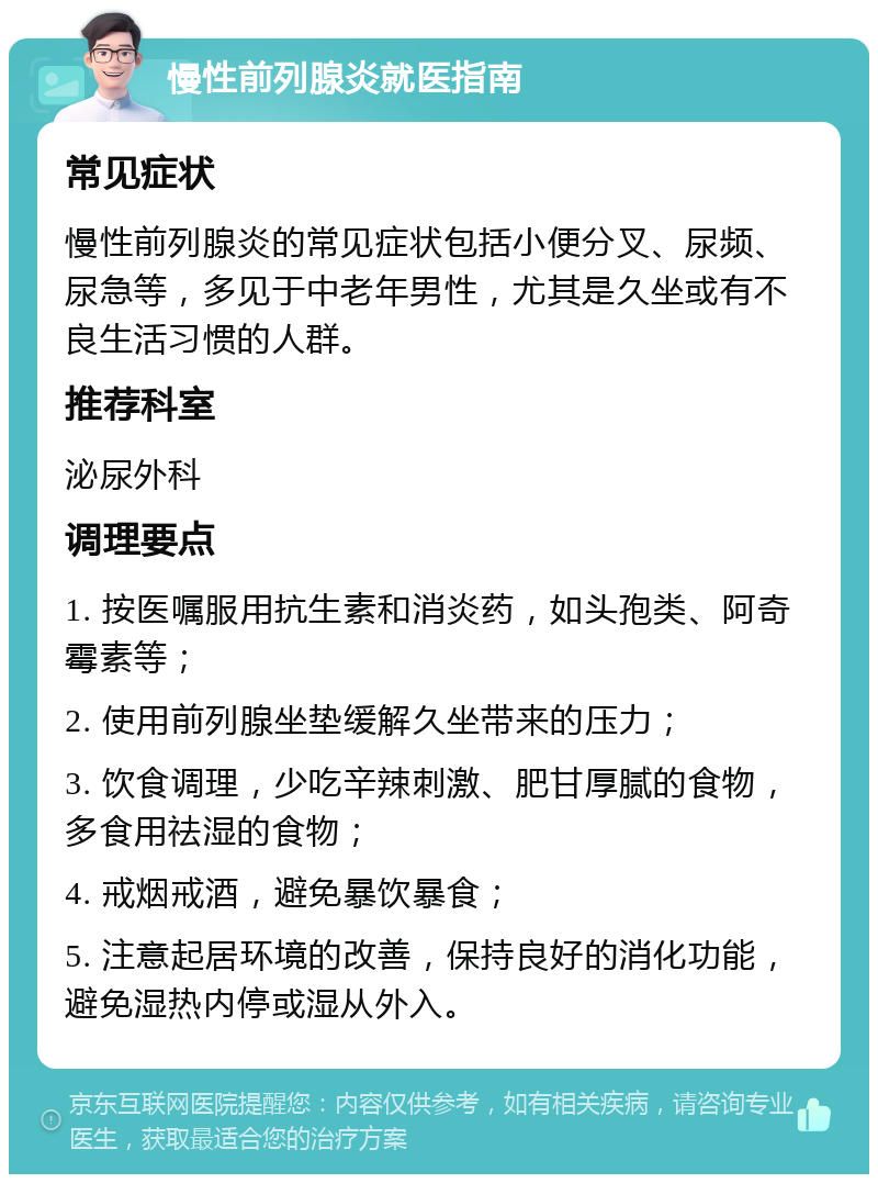 慢性前列腺炎就医指南 常见症状 慢性前列腺炎的常见症状包括小便分叉、尿频、尿急等，多见于中老年男性，尤其是久坐或有不良生活习惯的人群。 推荐科室 泌尿外科 调理要点 1. 按医嘱服用抗生素和消炎药，如头孢类、阿奇霉素等； 2. 使用前列腺坐垫缓解久坐带来的压力； 3. 饮食调理，少吃辛辣刺激、肥甘厚腻的食物，多食用祛湿的食物； 4. 戒烟戒酒，避免暴饮暴食； 5. 注意起居环境的改善，保持良好的消化功能，避免湿热内停或湿从外入。