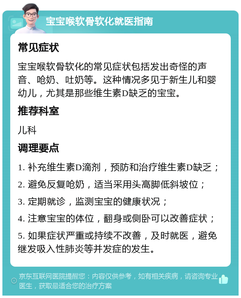 宝宝喉软骨软化就医指南 常见症状 宝宝喉软骨软化的常见症状包括发出奇怪的声音、呛奶、吐奶等。这种情况多见于新生儿和婴幼儿，尤其是那些维生素D缺乏的宝宝。 推荐科室 儿科 调理要点 1. 补充维生素D滴剂，预防和治疗维生素D缺乏； 2. 避免反复呛奶，适当采用头高脚低斜坡位； 3. 定期就诊，监测宝宝的健康状况； 4. 注意宝宝的体位，翻身或侧卧可以改善症状； 5. 如果症状严重或持续不改善，及时就医，避免继发吸入性肺炎等并发症的发生。