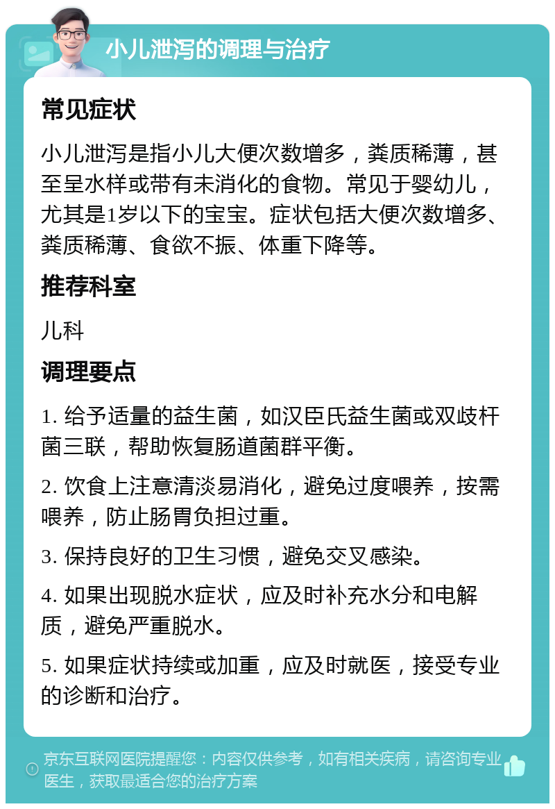 小儿泄泻的调理与治疗 常见症状 小儿泄泻是指小儿大便次数增多，粪质稀薄，甚至呈水样或带有未消化的食物。常见于婴幼儿，尤其是1岁以下的宝宝。症状包括大便次数增多、粪质稀薄、食欲不振、体重下降等。 推荐科室 儿科 调理要点 1. 给予适量的益生菌，如汉臣氏益生菌或双歧杆菌三联，帮助恢复肠道菌群平衡。 2. 饮食上注意清淡易消化，避免过度喂养，按需喂养，防止肠胃负担过重。 3. 保持良好的卫生习惯，避免交叉感染。 4. 如果出现脱水症状，应及时补充水分和电解质，避免严重脱水。 5. 如果症状持续或加重，应及时就医，接受专业的诊断和治疗。