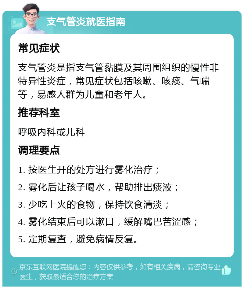 支气管炎就医指南 常见症状 支气管炎是指支气管黏膜及其周围组织的慢性非特异性炎症，常见症状包括咳嗽、咳痰、气喘等，易感人群为儿童和老年人。 推荐科室 呼吸内科或儿科 调理要点 1. 按医生开的处方进行雾化治疗； 2. 雾化后让孩子喝水，帮助排出痰液； 3. 少吃上火的食物，保持饮食清淡； 4. 雾化结束后可以漱口，缓解嘴巴苦涩感； 5. 定期复查，避免病情反复。