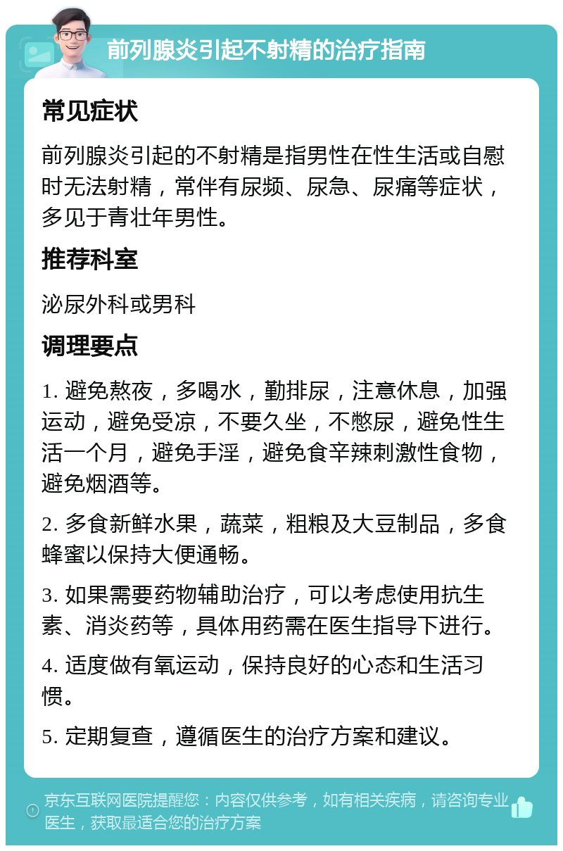 前列腺炎引起不射精的治疗指南 常见症状 前列腺炎引起的不射精是指男性在性生活或自慰时无法射精，常伴有尿频、尿急、尿痛等症状，多见于青壮年男性。 推荐科室 泌尿外科或男科 调理要点 1. 避免熬夜，多喝水，勤排尿，注意休息，加强运动，避免受凉，不要久坐，不憋尿，避免性生活一个月，避免手淫，避免食辛辣刺激性食物，避免烟酒等。 2. 多食新鲜水果，蔬菜，粗粮及大豆制品，多食蜂蜜以保持大便通畅。 3. 如果需要药物辅助治疗，可以考虑使用抗生素、消炎药等，具体用药需在医生指导下进行。 4. 适度做有氧运动，保持良好的心态和生活习惯。 5. 定期复查，遵循医生的治疗方案和建议。