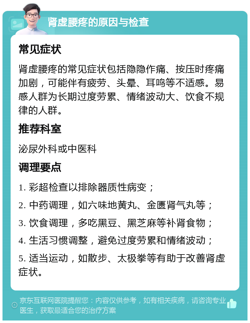 肾虚腰疼的原因与检查 常见症状 肾虚腰疼的常见症状包括隐隐作痛、按压时疼痛加剧，可能伴有疲劳、头晕、耳鸣等不适感。易感人群为长期过度劳累、情绪波动大、饮食不规律的人群。 推荐科室 泌尿外科或中医科 调理要点 1. 彩超检查以排除器质性病变； 2. 中药调理，如六味地黄丸、金匮肾气丸等； 3. 饮食调理，多吃黑豆、黑芝麻等补肾食物； 4. 生活习惯调整，避免过度劳累和情绪波动； 5. 适当运动，如散步、太极拳等有助于改善肾虚症状。