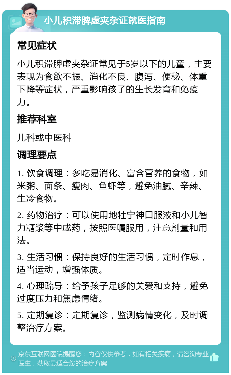 小儿积滞脾虚夹杂证就医指南 常见症状 小儿积滞脾虚夹杂证常见于5岁以下的儿童，主要表现为食欲不振、消化不良、腹泻、便秘、体重下降等症状，严重影响孩子的生长发育和免疫力。 推荐科室 儿科或中医科 调理要点 1. 饮食调理：多吃易消化、富含营养的食物，如米粥、面条、瘦肉、鱼虾等，避免油腻、辛辣、生冷食物。 2. 药物治疗：可以使用地牡宁神口服液和小儿智力糖浆等中成药，按照医嘱服用，注意剂量和用法。 3. 生活习惯：保持良好的生活习惯，定时作息，适当运动，增强体质。 4. 心理疏导：给予孩子足够的关爱和支持，避免过度压力和焦虑情绪。 5. 定期复诊：定期复诊，监测病情变化，及时调整治疗方案。