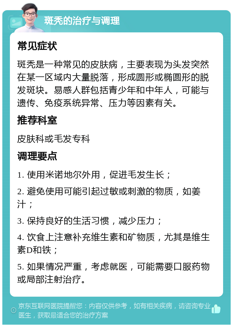 斑秃的治疗与调理 常见症状 斑秃是一种常见的皮肤病，主要表现为头发突然在某一区域内大量脱落，形成圆形或椭圆形的脱发斑块。易感人群包括青少年和中年人，可能与遗传、免疫系统异常、压力等因素有关。 推荐科室 皮肤科或毛发专科 调理要点 1. 使用米诺地尔外用，促进毛发生长； 2. 避免使用可能引起过敏或刺激的物质，如姜汁； 3. 保持良好的生活习惯，减少压力； 4. 饮食上注意补充维生素和矿物质，尤其是维生素D和铁； 5. 如果情况严重，考虑就医，可能需要口服药物或局部注射治疗。