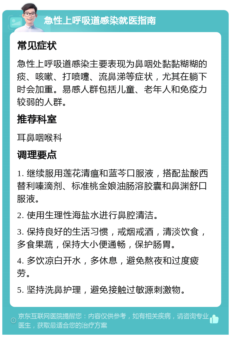 急性上呼吸道感染就医指南 常见症状 急性上呼吸道感染主要表现为鼻咽处黏黏糊糊的痰、咳嗽、打喷嚏、流鼻涕等症状，尤其在躺下时会加重。易感人群包括儿童、老年人和免疫力较弱的人群。 推荐科室 耳鼻咽喉科 调理要点 1. 继续服用莲花清瘟和蓝芩口服液，搭配盐酸西替利嗪滴剂、标准桃金娘油肠溶胶囊和鼻渊舒口服液。 2. 使用生理性海盐水进行鼻腔清洁。 3. 保持良好的生活习惯，戒烟戒酒，清淡饮食，多食果蔬，保持大小便通畅，保护肠胃。 4. 多饮凉白开水，多休息，避免熬夜和过度疲劳。 5. 坚持洗鼻护理，避免接触过敏源刺激物。