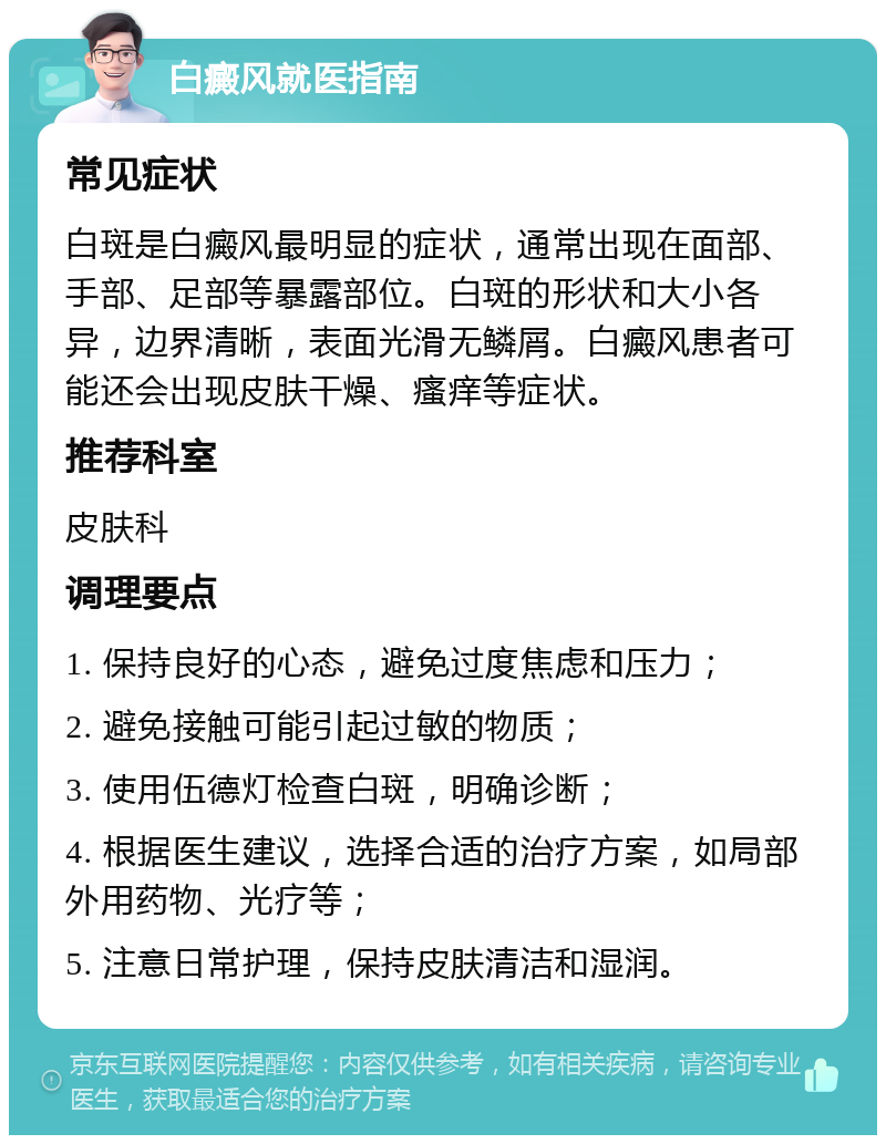 白癜风就医指南 常见症状 白斑是白癜风最明显的症状，通常出现在面部、手部、足部等暴露部位。白斑的形状和大小各异，边界清晰，表面光滑无鳞屑。白癜风患者可能还会出现皮肤干燥、瘙痒等症状。 推荐科室 皮肤科 调理要点 1. 保持良好的心态，避免过度焦虑和压力； 2. 避免接触可能引起过敏的物质； 3. 使用伍德灯检查白斑，明确诊断； 4. 根据医生建议，选择合适的治疗方案，如局部外用药物、光疗等； 5. 注意日常护理，保持皮肤清洁和湿润。