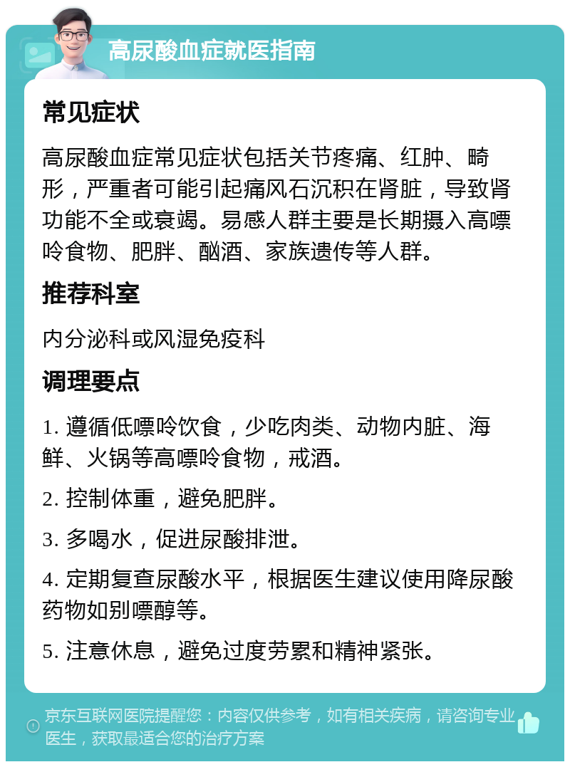 高尿酸血症就医指南 常见症状 高尿酸血症常见症状包括关节疼痛、红肿、畸形，严重者可能引起痛风石沉积在肾脏，导致肾功能不全或衰竭。易感人群主要是长期摄入高嘌呤食物、肥胖、酗酒、家族遗传等人群。 推荐科室 内分泌科或风湿免疫科 调理要点 1. 遵循低嘌呤饮食，少吃肉类、动物内脏、海鲜、火锅等高嘌呤食物，戒酒。 2. 控制体重，避免肥胖。 3. 多喝水，促进尿酸排泄。 4. 定期复查尿酸水平，根据医生建议使用降尿酸药物如别嘌醇等。 5. 注意休息，避免过度劳累和精神紧张。