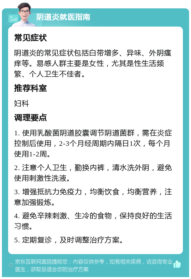 阴道炎就医指南 常见症状 阴道炎的常见症状包括白带增多、异味、外阴瘙痒等。易感人群主要是女性，尤其是性生活频繁、个人卫生不佳者。 推荐科室 妇科 调理要点 1. 使用乳酸菌阴道胶囊调节阴道菌群，需在炎症控制后使用，2-3个月经周期内隔日1次，每个月使用1-2周。 2. 注意个人卫生，勤换内裤，清水洗外阴，避免使用刺激性洗液。 3. 增强抵抗力免疫力，均衡饮食，均衡营养，注意加强锻炼。 4. 避免辛辣刺激、生冷的食物，保持良好的生活习惯。 5. 定期复诊，及时调整治疗方案。