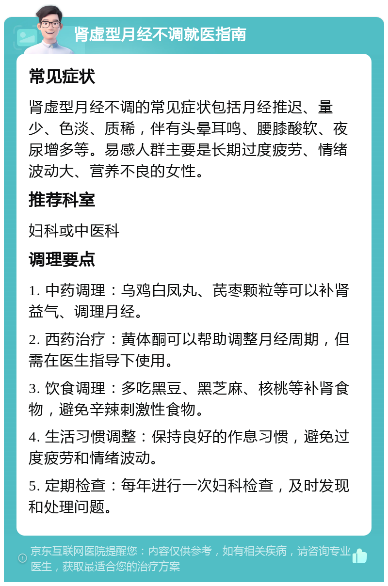 肾虚型月经不调就医指南 常见症状 肾虚型月经不调的常见症状包括月经推迟、量少、色淡、质稀，伴有头晕耳鸣、腰膝酸软、夜尿增多等。易感人群主要是长期过度疲劳、情绪波动大、营养不良的女性。 推荐科室 妇科或中医科 调理要点 1. 中药调理：乌鸡白凤丸、芪枣颗粒等可以补肾益气、调理月经。 2. 西药治疗：黄体酮可以帮助调整月经周期，但需在医生指导下使用。 3. 饮食调理：多吃黑豆、黑芝麻、核桃等补肾食物，避免辛辣刺激性食物。 4. 生活习惯调整：保持良好的作息习惯，避免过度疲劳和情绪波动。 5. 定期检查：每年进行一次妇科检查，及时发现和处理问题。