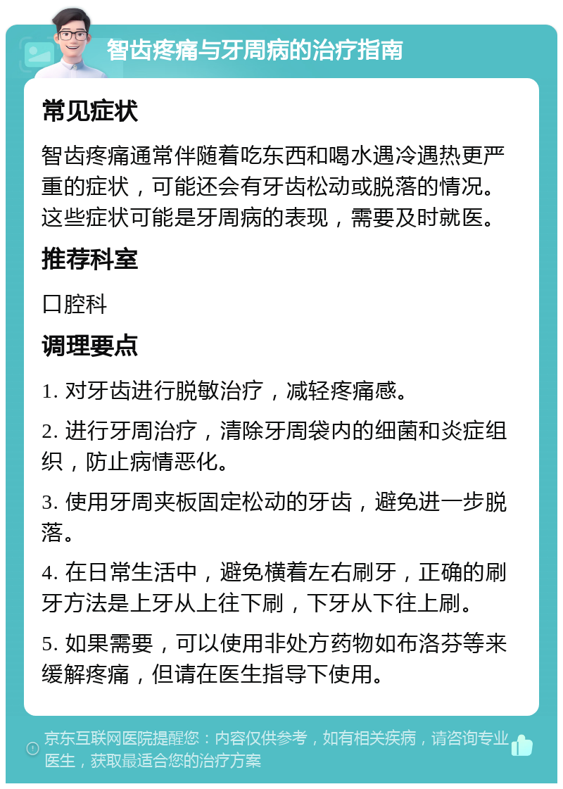 智齿疼痛与牙周病的治疗指南 常见症状 智齿疼痛通常伴随着吃东西和喝水遇冷遇热更严重的症状，可能还会有牙齿松动或脱落的情况。这些症状可能是牙周病的表现，需要及时就医。 推荐科室 口腔科 调理要点 1. 对牙齿进行脱敏治疗，减轻疼痛感。 2. 进行牙周治疗，清除牙周袋内的细菌和炎症组织，防止病情恶化。 3. 使用牙周夹板固定松动的牙齿，避免进一步脱落。 4. 在日常生活中，避免横着左右刷牙，正确的刷牙方法是上牙从上往下刷，下牙从下往上刷。 5. 如果需要，可以使用非处方药物如布洛芬等来缓解疼痛，但请在医生指导下使用。