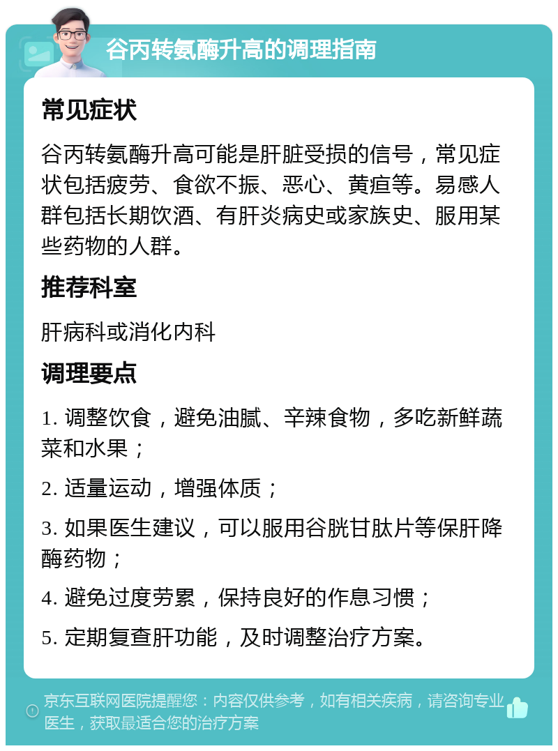 谷丙转氨酶升高的调理指南 常见症状 谷丙转氨酶升高可能是肝脏受损的信号，常见症状包括疲劳、食欲不振、恶心、黄疸等。易感人群包括长期饮酒、有肝炎病史或家族史、服用某些药物的人群。 推荐科室 肝病科或消化内科 调理要点 1. 调整饮食，避免油腻、辛辣食物，多吃新鲜蔬菜和水果； 2. 适量运动，增强体质； 3. 如果医生建议，可以服用谷胱甘肽片等保肝降酶药物； 4. 避免过度劳累，保持良好的作息习惯； 5. 定期复查肝功能，及时调整治疗方案。